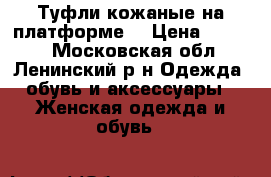 Туфли кожаные на платформе. › Цена ­ 2 650 - Московская обл., Ленинский р-н Одежда, обувь и аксессуары » Женская одежда и обувь   